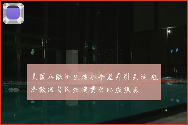 美国和欧洲生活水平差异引关注 经济数据与民生消费对比成焦点