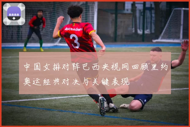 中国女排对阵巴西央视网回顾里约奥运经典对决与关键表现