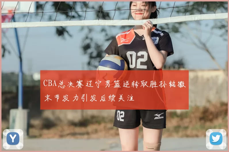 CBA总决赛辽宁男篮逆转取胜孙铭徽末节发力引发后续关注