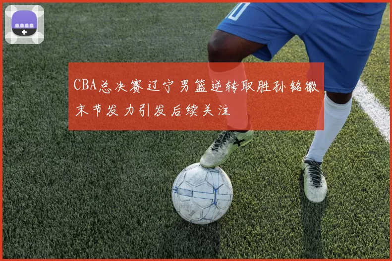 CBA总决赛辽宁男篮逆转取胜孙铭徽末节发力引发后续关注