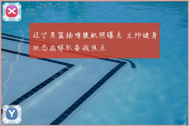 辽宁男篮杨鸣腹肌照曝光 主帅健身状态成球队备战焦点