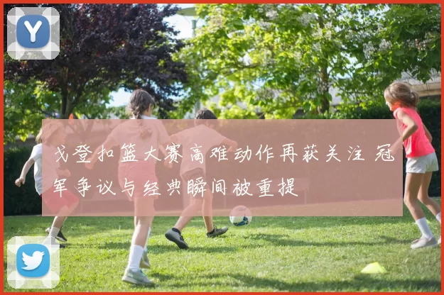 戈登扣篮大赛高难动作再获关注 冠军争议与经典瞬间被重提