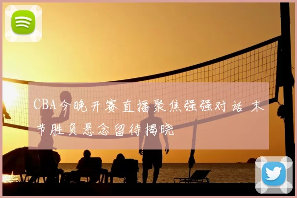 CBA今晚开赛直播聚焦强强对话 末节胜负悬念留待揭晓