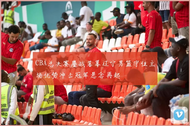 CBA总决赛鏖战落幕辽宁男篮守住主场优势冲击冠军悬念再起