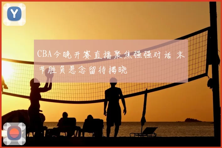 CBA今晚开赛直播聚焦强强对话 末节胜负悬念留待揭晓