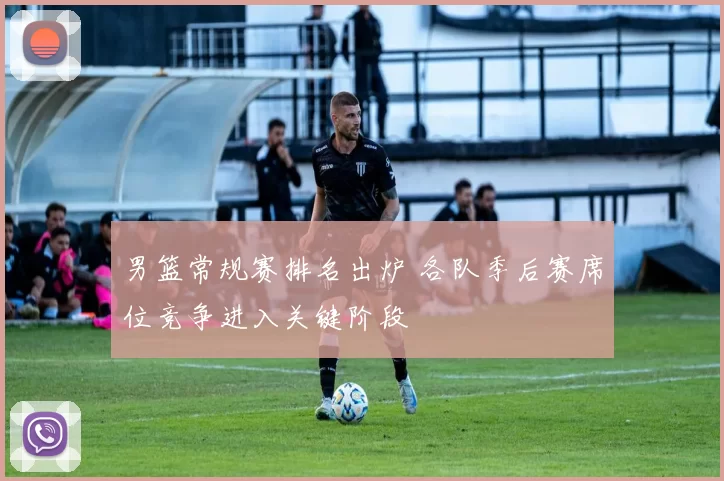 男篮常规赛排名出炉 各队季后赛席位竞争进入关键阶段