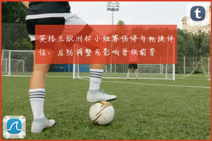 英格兰欧洲杯小组赛伤停与轮换评估，后防调整或影响晋级前景