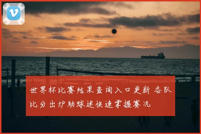 世界杯比赛结果查询入口更新 各队比分出炉助球迷快速掌握赛况