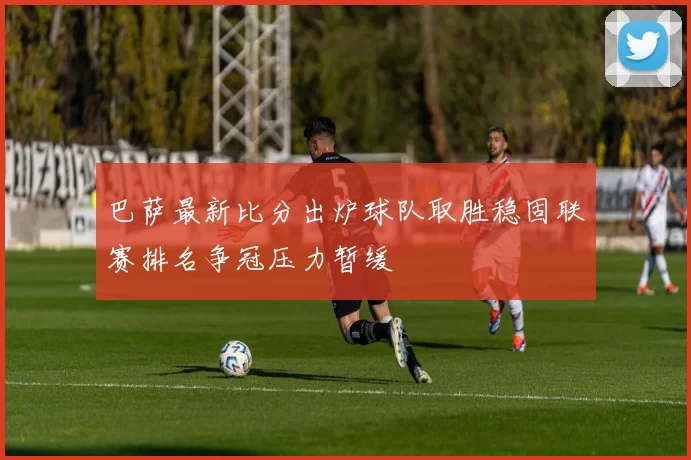 巴萨最新比分出炉球队取胜稳固联赛排名争冠压力暂缓