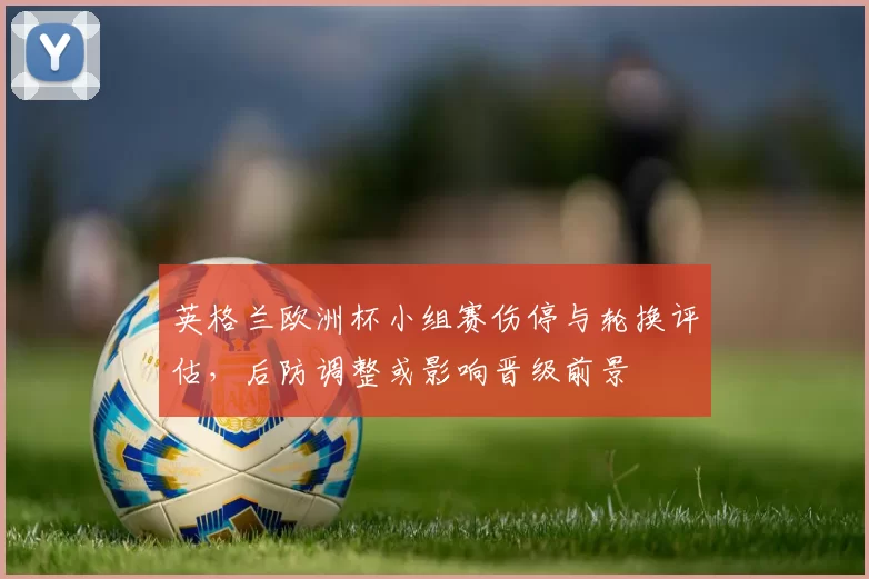 英格兰欧洲杯小组赛伤停与轮换评估，后防调整或影响晋级前景