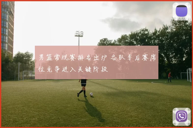 男篮常规赛排名出炉 各队季后赛席位竞争进入关键阶段