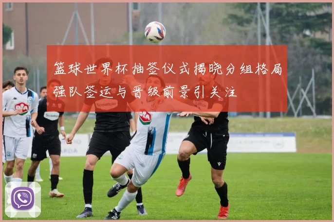 篮球世界杯抽签仪式揭晓分组格局强队签运与晋级前景引关注