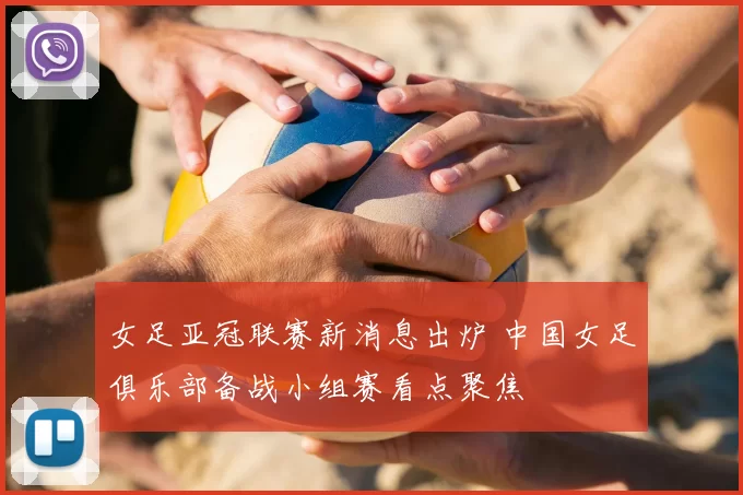 女足亚冠联赛新消息出炉 中国女足俱乐部备战小组赛看点聚焦