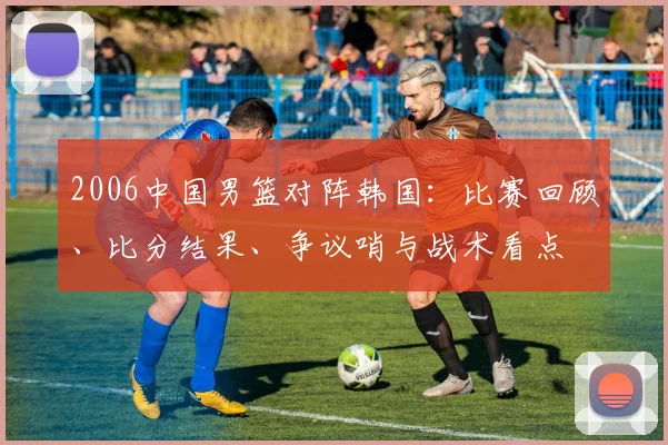 2006中国男篮对阵韩国:比赛回顾、比分结果、争议哨与战术看点