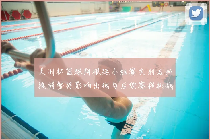 美洲杯篮球阿根廷小组赛失利后轮换调整将影响出线与后续赛程挑战